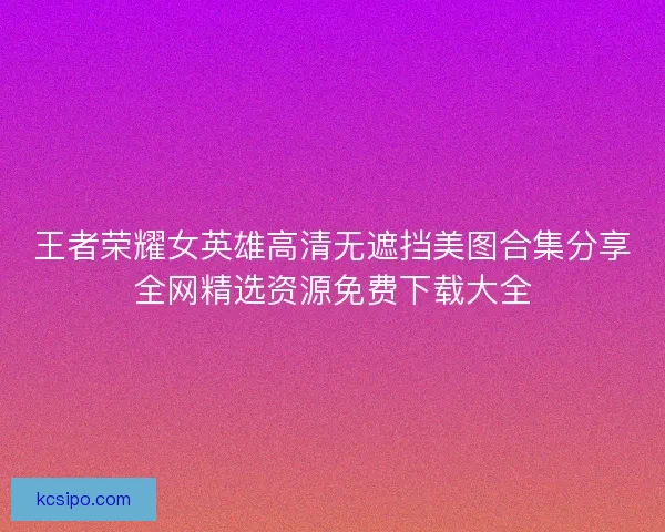 王者荣耀女英雄高清无遮挡美图合集分享全网精选资源免费下载大全