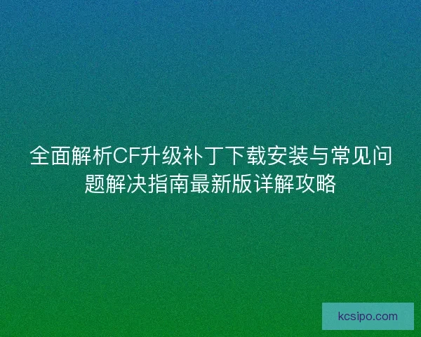 全面解析CF升级补丁下载安装与常见问题解决指南最新版详解攻略