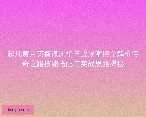 起凡黄月英智谋风华与战场掌控全解析传奇之路技能搭配与实战思路揭秘