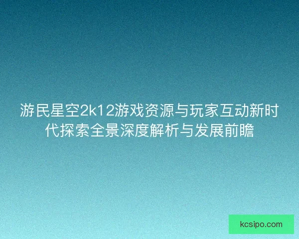 游民星空2k12游戏资源与玩家互动新时代探索全景深度解析与发展前瞻