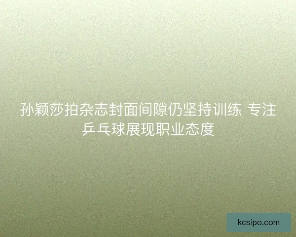 孙颖莎拍杂志封面间隙仍坚持训练 专注乒乓球展现职业态度